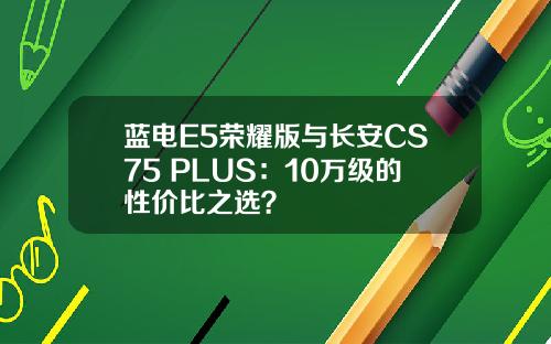 蓝电E5荣耀版与长安CS75 PLUS：10万级的性价比之选？