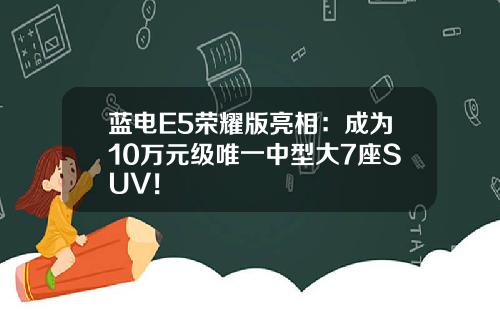 蓝电E5荣耀版亮相：成为10万元级唯一中型大7座SUV！