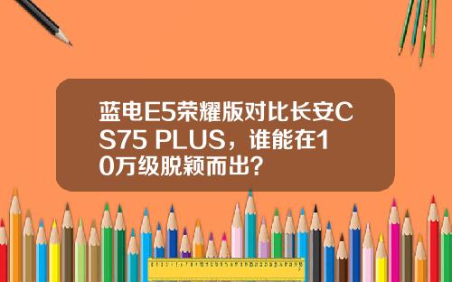 蓝电E5荣耀版对比长安CS75 PLUS，谁能在10万级脱颖而出？