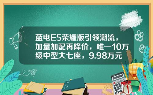 蓝电E5荣耀版引领潮流，加量加配再降价，唯一10万级中型大七座，9.98万元起上市