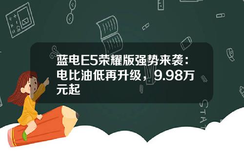 蓝电E5荣耀版强势来袭：电比油低再升级，9.98万元起
