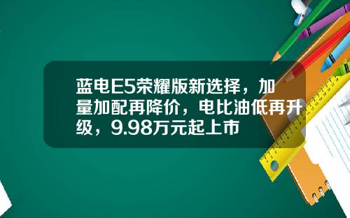 蓝电E5荣耀版新选择，加量加配再降价，电比油低再升级，9.98万元起上市