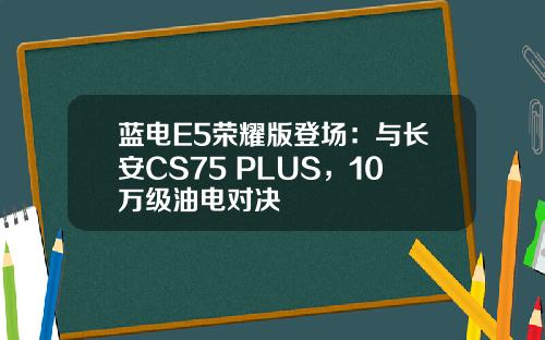 蓝电E5荣耀版登场：与长安CS75 PLUS，10万级油电对决