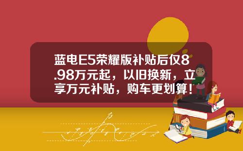 蓝电E5荣耀版补贴后仅8.98万元起，以旧换新，立享万元补贴，购车更划算！