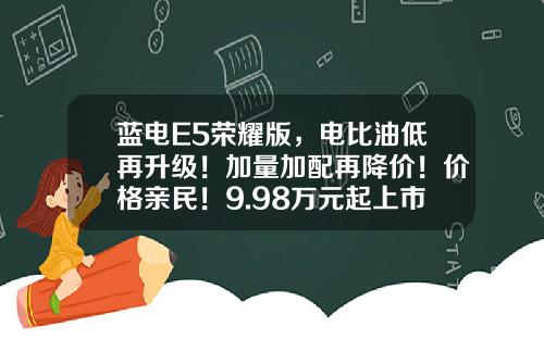 蓝电E5荣耀版，电比油低再升级！加量加配再降价！价格亲民！9.98万元起上市