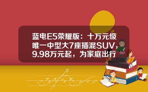 蓝电E5荣耀版：十万元级唯一中型大7座插混SUV，9.98万元起，为家庭出行提供新选择