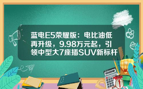 蓝电E5荣耀版：电比油低再升级，9.98万元起，引领中型大7座插SUV新标杆