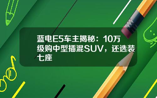 蓝电E5车主揭秘:10万级购中型插混SUV,还选装七座 蓝电E5车主揭秘:10万级购中型插混SUV,还选装七座