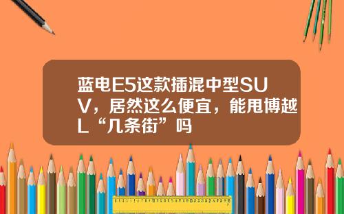蓝电E5这款插混中型SUV，居然这么便宜，能甩博越L“几条街”吗