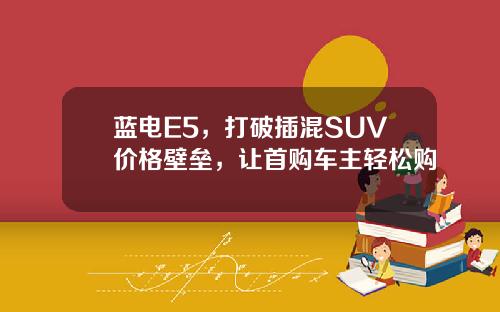 蓝电E5，打破插混SUV价格壁垒，让首购车主轻松购