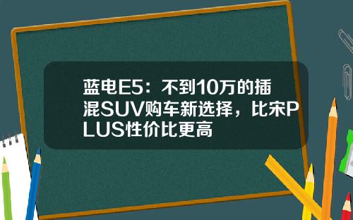 蓝电E5：不到10万的插混SUV购车新选择，比宋PLUS性价比更高