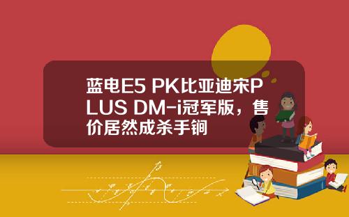 蓝电E5 PK比亚迪宋PLUS DM-i冠军版，售价居然成杀手锏