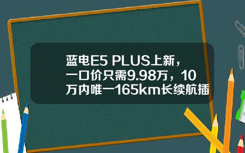 蓝电E5 PLUS上新，一口价只需9.98万，10万内唯一165km长续航插混SUV