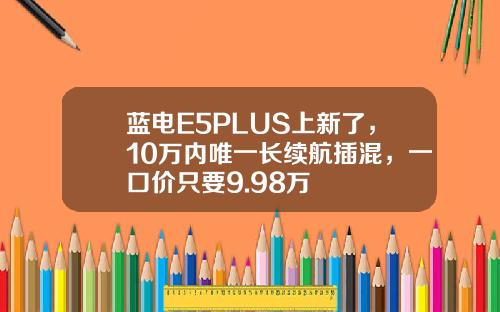 蓝电E5PLUS上新了，10万内唯一长续航插混，一口价只要9.98万