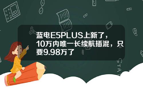 蓝电E5PLUS上新了，10万内唯一长续航插混，只要9.98万了