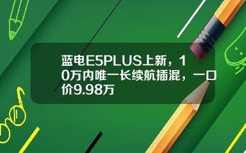 蓝电E5PLUS上新，10万内唯一长续航插混，一口价9.98万