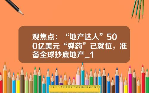 观焦点：“地产达人”500亿美元“弹药”已就位，准备全球抄底地产_1