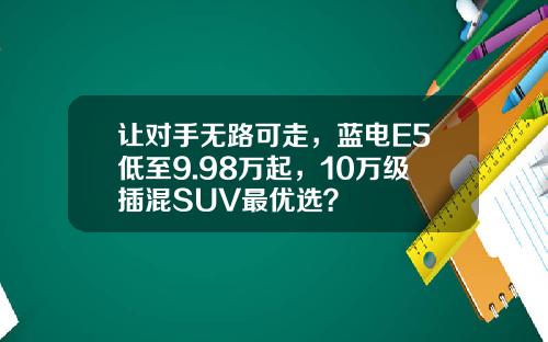 让对手无路可走，蓝电E5低至9.98万起，10万级插混SUV最优选？