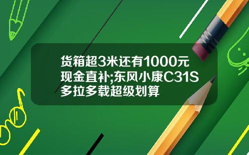 货箱超3米还有1000元现金直补;东风小康C31S多拉多载超级划算