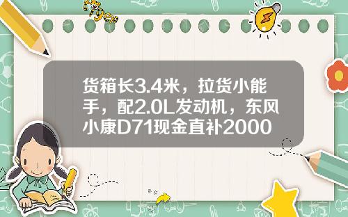 货箱长3.4米，拉货小能手，配2.0L发动机，东风小康D71现金直补2000元真香！