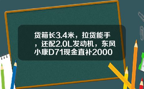 货箱长3.4米，拉货能手，还配2.0L发动机，东风小康D71现金直补2000元真香！