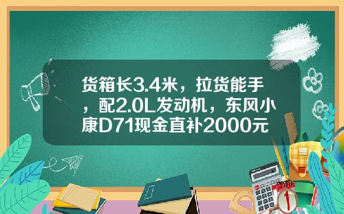 货箱长3.4米，拉货能手，配2.0L发动机，东风小康D71现金直补2000元真香！