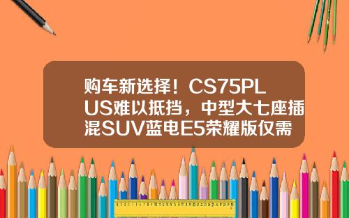 购车新选择！CS75PLUS难以抵挡，中型大七座插混SUV蓝电E5荣耀版仅需9.98万！