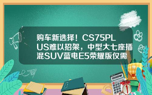 购车新选择！CS75PLUS难以招架，中型大七座插混SUV蓝电E5荣耀版仅需9.98万！