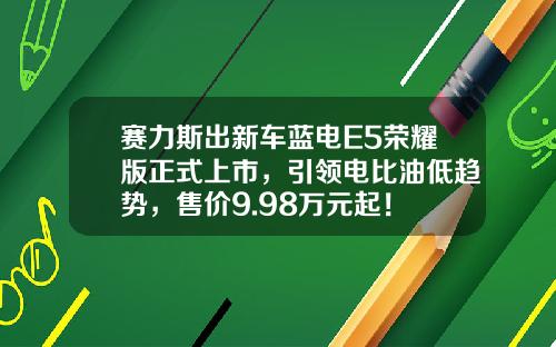 赛力斯出新车蓝电E5荣耀版正式上市，引领电比油低趋势，售价9.98万元起！