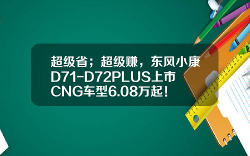 超级省；超级赚，东风小康D71-D72PLUS上市CNG车型6.08万起！