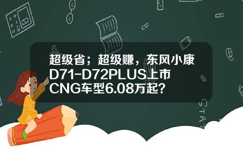 超级省；超级赚，东风小康D71-D72PLUS上市CNG车型6.08万起？