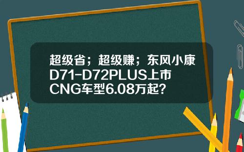 超级省；超级赚；东风小康D71-D72PLUS上市CNG车型6.08万起？