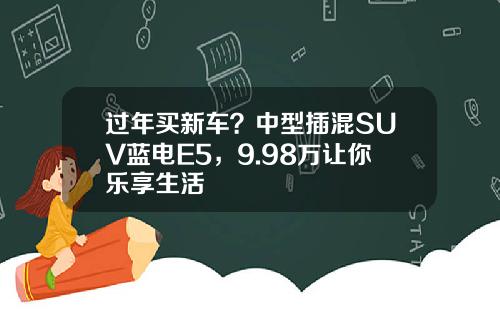 过年买新车？中型插混SUV蓝电E5，9.98万让你乐享生活