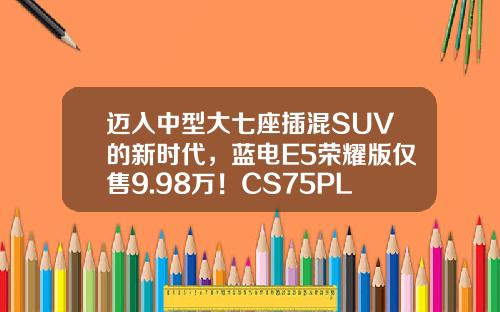 迈入中型大七座插混SUV的新时代，蓝电E5荣耀版仅售9.98万！CS75PLUS难以抵挡