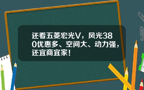 还看五菱宏光V，风光380优惠多、空间大、动力强，还宜商宜家！