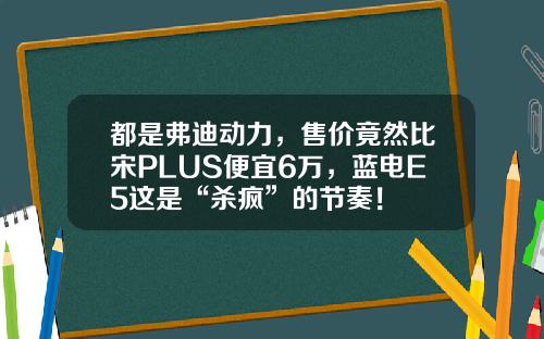 都是弗迪动力，售价竟然比宋PLUS便宜6万，蓝电E5这是“杀疯”的节奏！