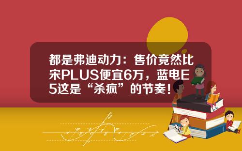 都是弗迪动力：售价竟然比宋PLUS便宜6万，蓝电E5这是“杀疯”的节奏！
