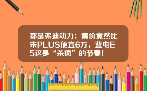 都是弗迪动力；售价竟然比宋PLUS便宜6万，蓝电E5这是“杀疯”的节奏！