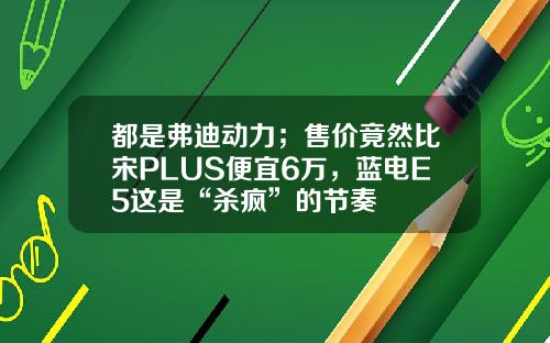 都是弗迪动力；售价竟然比宋PLUS便宜6万，蓝电E5这是“杀疯”的节奏