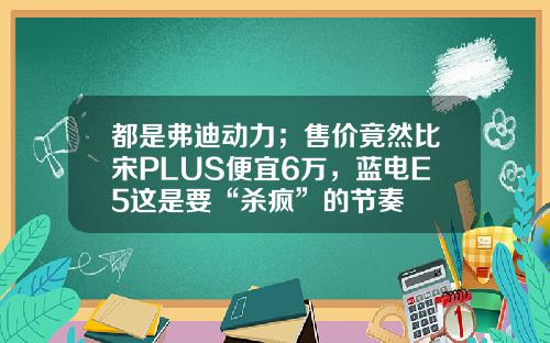 都是弗迪动力；售价竟然比宋PLUS便宜6万，蓝电E5这是要“杀疯”的节奏