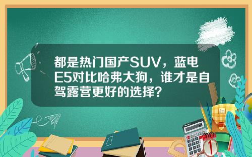 都是热门国产SUV，蓝电E5对比哈弗大狗，谁才是自驾露营更好的选择？
