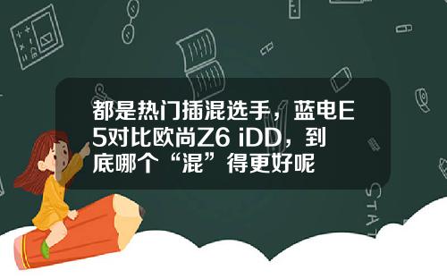 都是热门插混选手，蓝电E5对比欧尚Z6 iDD，到底哪个“混”得更好呢