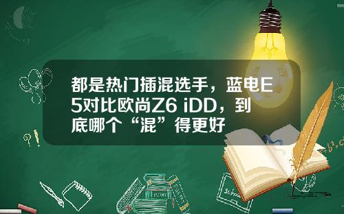 都是热门插混选手，蓝电E5对比欧尚Z6 iDD，到底哪个“混”得更好