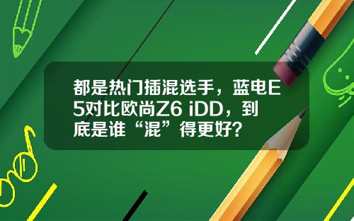 都是热门插混选手，蓝电E5对比欧尚Z6 iDD，到底是谁“混”得更好？