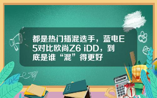 都是热门插混选手，蓝电E5对比欧尚Z6 iDD，到底是谁“混”得更好