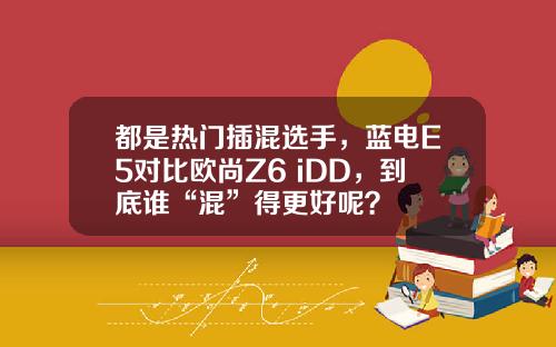 都是热门插混选手，蓝电E5对比欧尚Z6 iDD，到底谁“混”得更好呢？