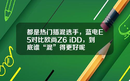 都是热门插混选手，蓝电E5对比欧尚Z6 iDD，到底谁“混”得更好呢