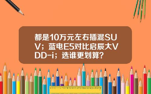 都是10万元左右插混SUV；蓝电E5对比启辰大V DD-i；选谁更划算？