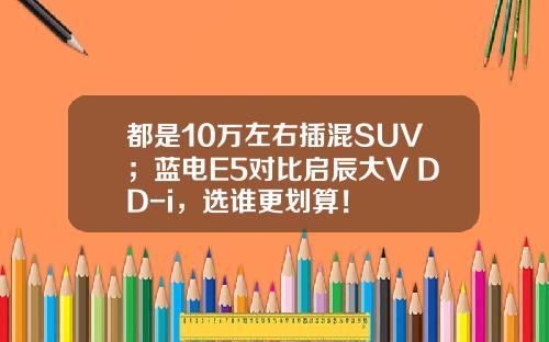 都是10万左右插混SUV；蓝电E5对比启辰大V DD-i，选谁更划算！