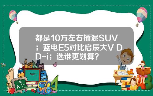 都是10万左右插混SUV；蓝电E5对比启辰大V DD-i；选谁更划算？